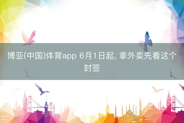 博亚(中国)体育app 6月1日起， 拿外卖先看这个封签