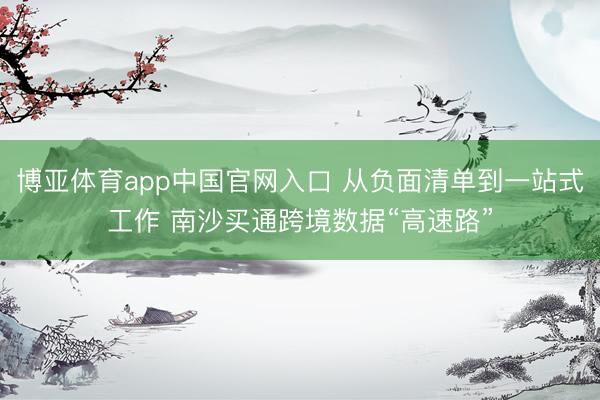 博亚体育app中国官网入口 从负面清单到一站式工作 南沙买通跨境数据“高速路”