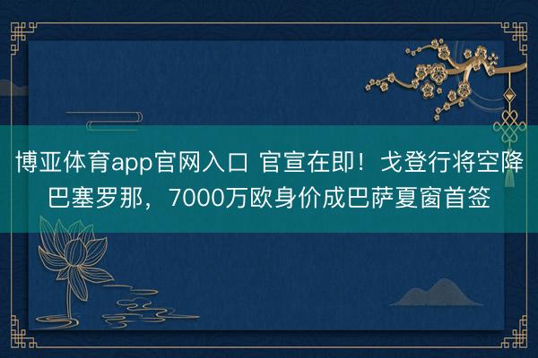 博亚体育app官网入口 官宣在即！戈登行将空降巴塞罗那，7000万欧身价成巴萨夏窗首签