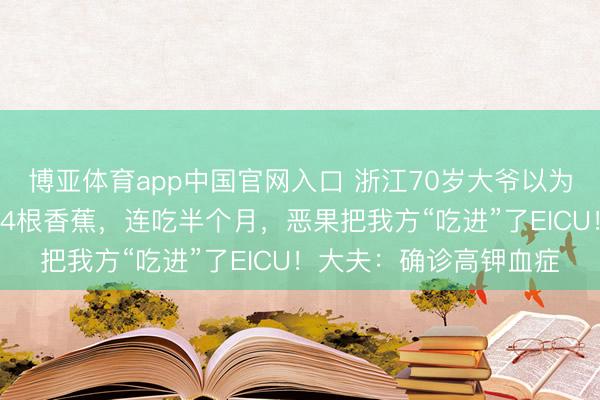 博亚体育app中国官网入口 浙江70岁大爷以为周身没劲，每天吃3、4根香蕉，连吃半个月，恶果把我方“吃进”了EICU！大夫：确诊高钾血症