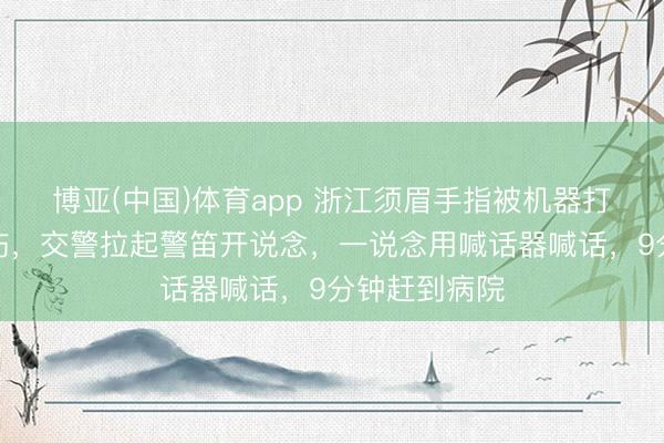 博亚(中国)体育app 浙江须眉手指被机器打断、手臂重伤，交警拉起警笛开说念，一说念用喊话器喊话，9分钟赶到病院