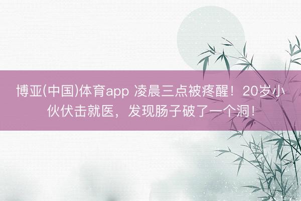 博亚(中国)体育app 凌晨三点被疼醒！20岁小伙伏击就医，发现肠子破了一个洞！