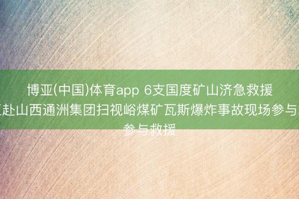博亚(中国)体育app 6支国度矿山济急救援队伍赴山西通洲集团扫视峪煤矿瓦斯爆炸事故现场参与救援