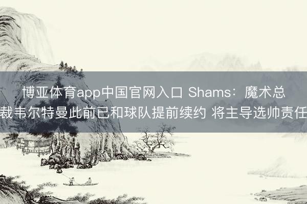 博亚体育app中国官网入口 Shams：魔术总裁韦尔特曼此前已和球队提前续约 将主导选帅责任