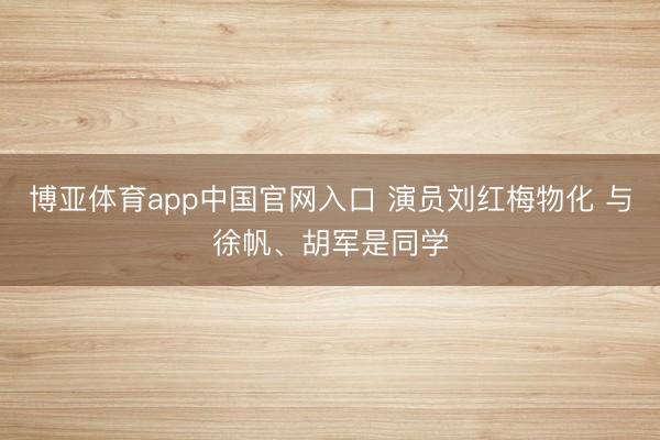 博亚体育app中国官网入口 演员刘红梅物化 与徐帆、胡军是同学
