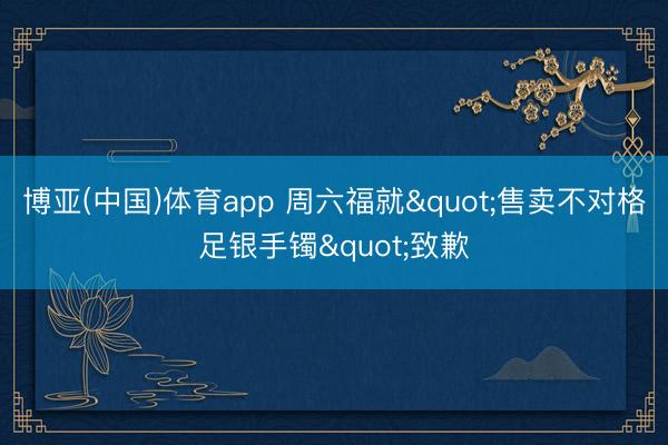 博亚(中国)体育app 周六福就"售卖不对格足银手镯"致歉