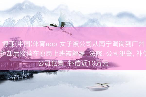 博亚(中国)体育app 女子被公司从南宁调岗到广州， 明确默示拒却后接续在原岗上班被解雇， 法院: 公司犯警， 补偿近10万元
