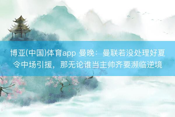 博亚(中国)体育app 曼晚：曼联若没处理好夏令中场引援，那无论谁当主帅齐要濒临逆境