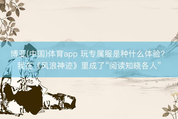 博亚(中国)体育app 玩专属服是种什么体验? 我在《风浪神迹》里成了“阅读知晓各人”