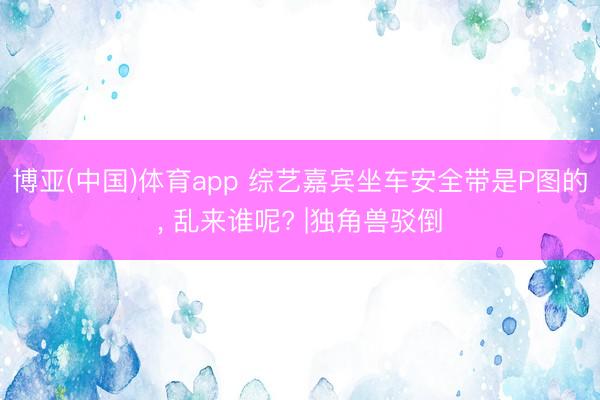 博亚(中国)体育app 综艺嘉宾坐车安全带是P图的， 乱来谁呢? |独角兽驳倒