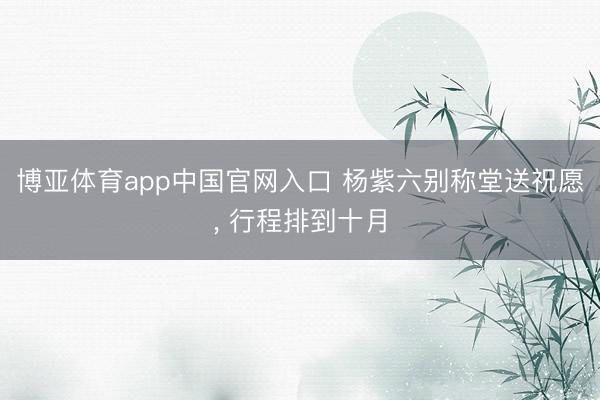 博亚体育app中国官网入口 杨紫六别称堂送祝愿， 行程排到十月