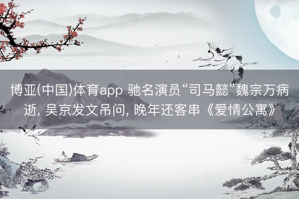 博亚(中国)体育app 驰名演员“司马懿”魏宗万病逝， 吴京发文吊问， 晚年还客串《爱情公寓》