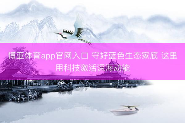 博亚体育app官网入口 守好蓝色生态家底 这里用科技激活深海动能