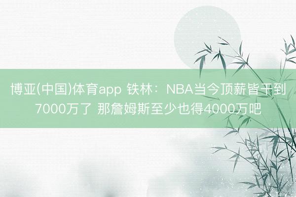 博亚(中国)体育app 铁林：NBA当今顶薪皆干到7000万了 那詹姆斯至少也得4000万吧