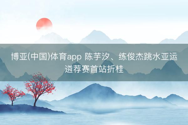 博亚(中国)体育app 陈芋汐、练俊杰跳水亚运遴荐赛首站折桂