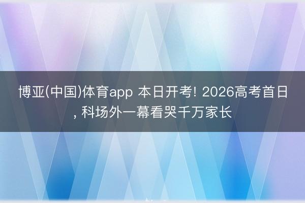 博亚(中国)体育app 本日开考! 2026高考首日, 科场外一幕看哭千万家长