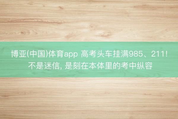 博亚(中国)体育app 高考头车挂满985、211! 不是迷信， 是刻在本体里的考中纵容