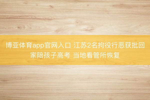 博亚体育app官网入口 江苏2名拘役行恶获批回家陪孩子高考 当地看管所恢复