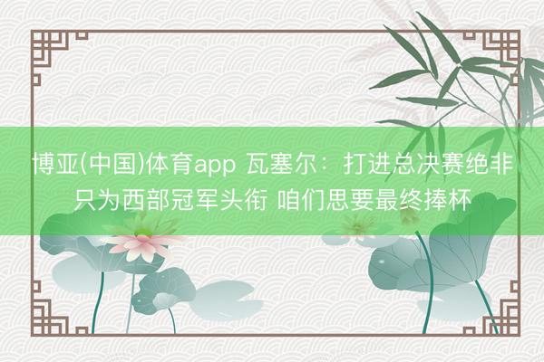 博亚(中国)体育app 瓦塞尔：打进总决赛绝非只为西部冠军头衔 咱们思要最终捧杯