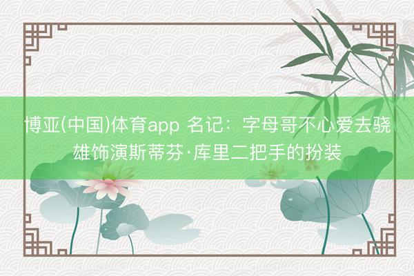 博亚(中国)体育app 名记：字母哥不心爱去骁雄饰演斯蒂芬·库里二把手的扮装