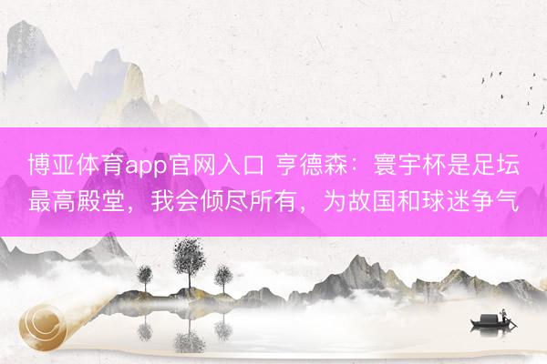 博亚体育app官网入口 亨德森：寰宇杯是足坛最高殿堂，我会倾尽所有，为故国和球迷争气
