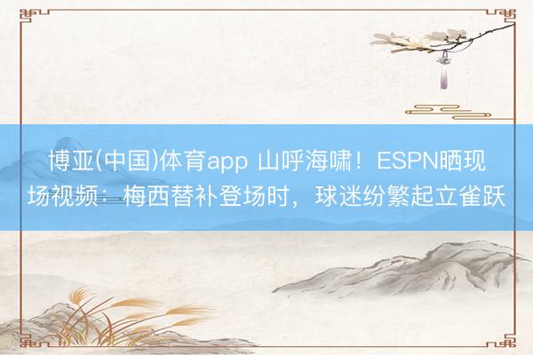 博亚(中国)体育app 山呼海啸!ESPN晒现场视频:梅西替补登场时,球迷纷繁起立雀跃
