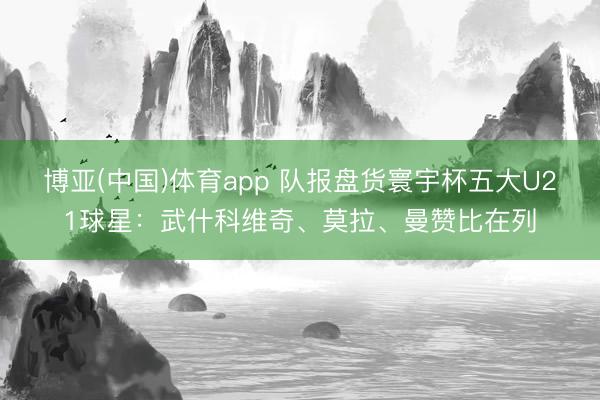博亚(中国)体育app 队报盘货寰宇杯五大U21球星：武什科维奇、莫拉、曼赞比在列