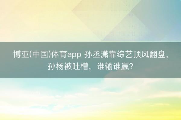 博亚(中国)体育app 孙丞潇靠综艺顶风翻盘,孙杨被吐槽,谁输谁赢?