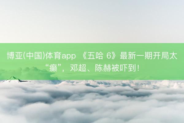 博亚(中国)体育app 《五哈 6》最新一期开局太“癫”，邓超、陈赫被吓到！