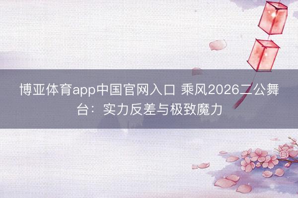 博亚体育app中国官网入口 乘风2026二公舞台：实力反差与极致魔力
