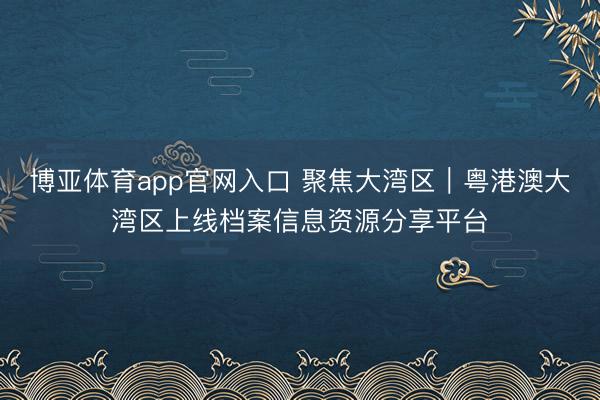 博亚体育app官网入口 聚焦大湾区|粤港澳大湾区上线档案信息资源分享平台