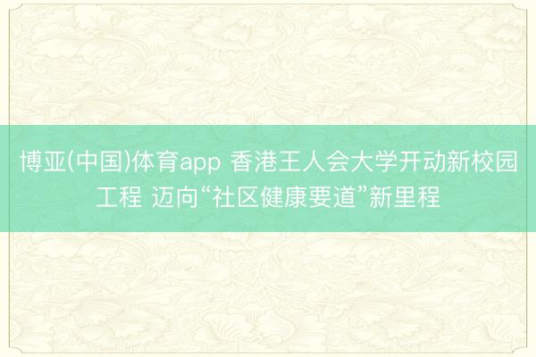 博亚(中国)体育app 香港王人会大学开动新校园工程 迈向“社区健康要道”新里程
