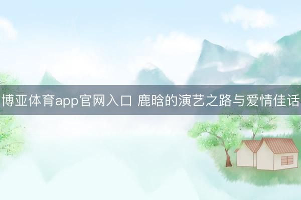 博亚体育app官网入口 鹿晗的演艺之路与爱情佳话