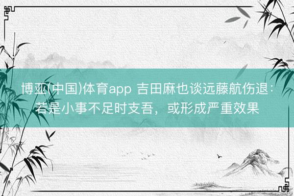 博亚(中国)体育app 吉田麻也谈远藤航伤退：若是小事不足时支吾，或形成严重效果