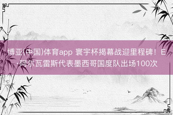 博亚(中国)体育app 寰宇杯揭幕战迎里程碑！E·阿尔瓦雷斯代表墨西哥国度队出场100次