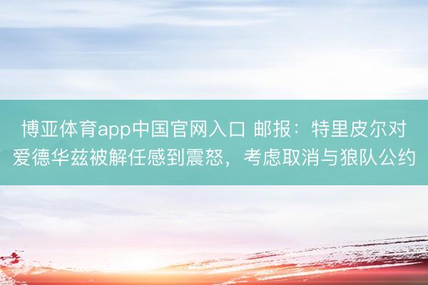 博亚体育app中国官网入口 邮报：特里皮尔对爱德华兹被解任感到震怒，考虑取消与狼队公约