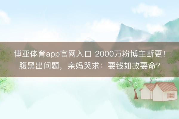 博亚体育app官网入口 2000万粉博主断更！腹黑出问题，亲妈哭求：要钱如故要命？