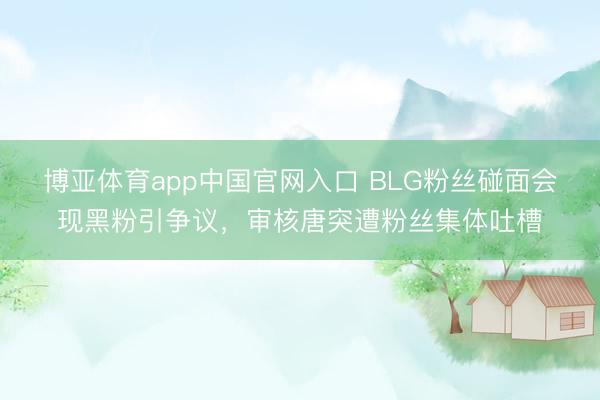 博亚体育app中国官网入口 BLG粉丝碰面会现黑粉引争议，审核唐突遭粉丝集体吐槽