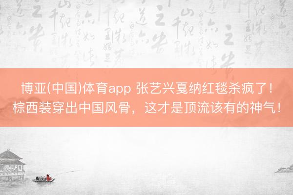 博亚(中国)体育app 张艺兴戛纳红毯杀疯了！棕西装穿出中国风骨，这才是顶流该有的神气！