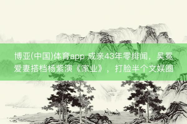 博亚(中国)体育app 成亲43年零绯闻，吴冕爱妻搭档杨紫演《家业》，打脸半个文娱圈