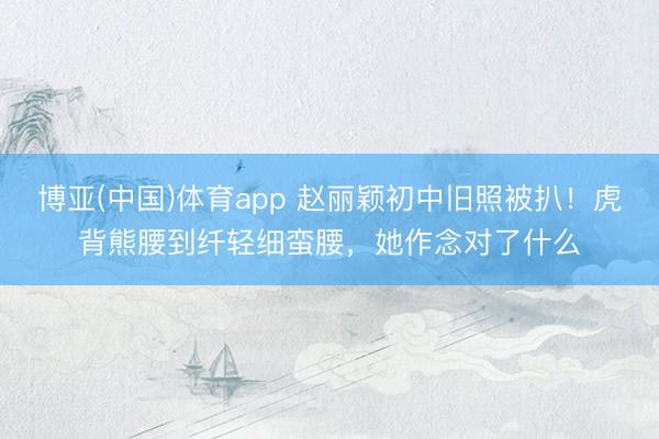 博亚(中国)体育app 赵丽颖初中旧照被扒！虎背熊腰到纤轻细蛮腰，她作念对了什么