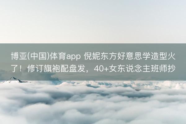 博亚(中国)体育app 倪妮东方好意思学造型火了！修订旗袍配盘发，40+女东说念主班师抄