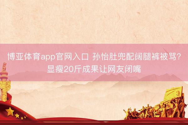 博亚体育app官网入口 孙怡肚兜配阔腿裤被骂？显瘦20斤成果让网友闭嘴