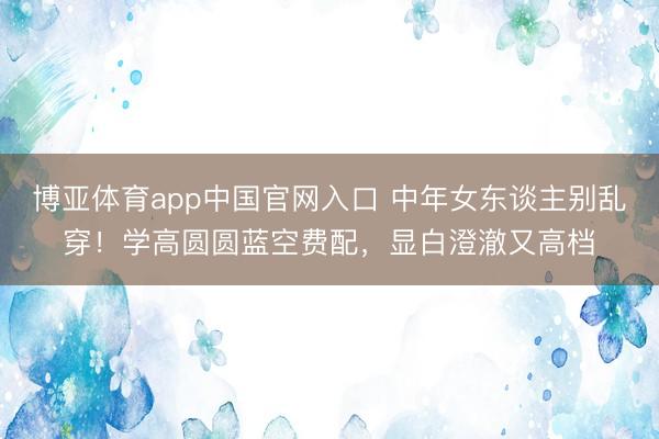 博亚体育app中国官网入口 中年女东谈主别乱穿！学高圆圆蓝空费配，显白澄澈又高档