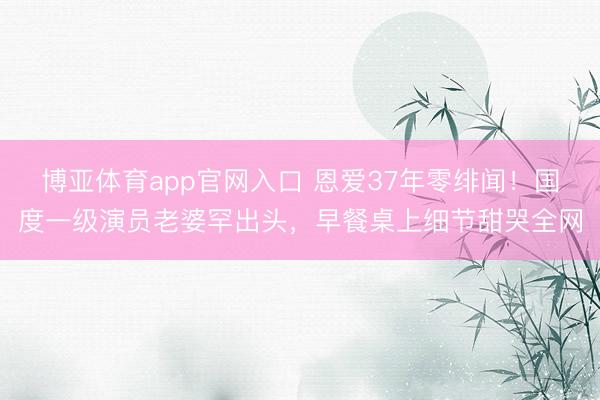博亚体育app官网入口 恩爱37年零绯闻！国度一级演员老婆罕出头，早餐桌上细节甜哭全网
