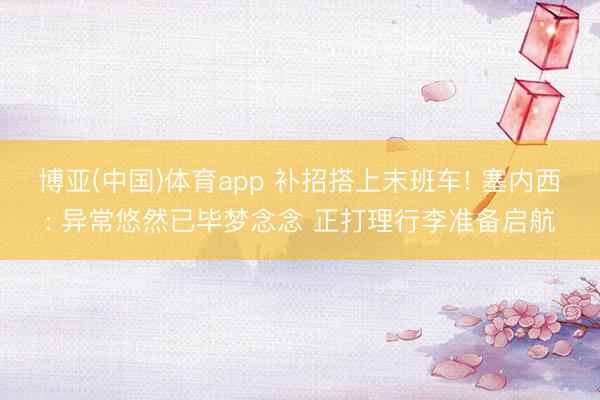博亚(中国)体育app 补招搭上末班车! 塞内西: 异常悠然已毕梦念念 正打理行李准备启航