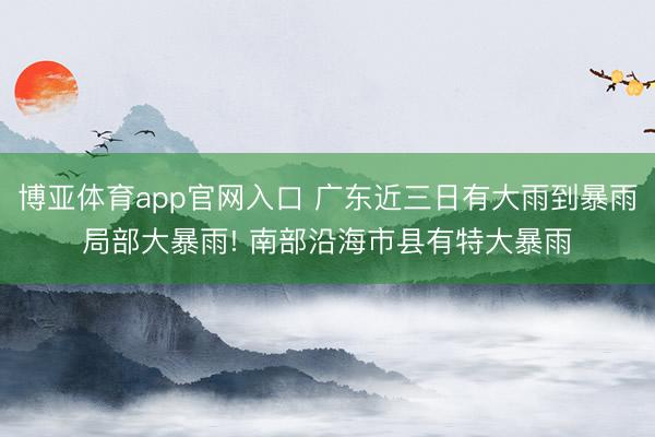 博亚体育app官网入口 广东近三日有大雨到暴雨局部大暴雨! 南部沿海市县有特大暴雨