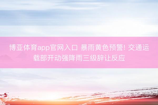 博亚体育app官网入口 暴雨黄色预警! 交通运载部开动强降雨三级辞让反应