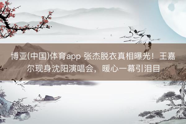 博亚(中国)体育app 张杰脱衣真相曝光！王嘉尔现身沈阳演唱会，暖心一幕引泪目