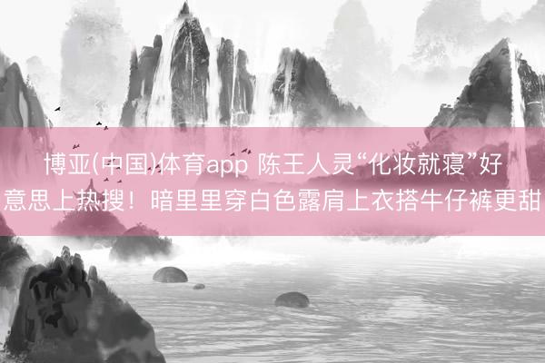 博亚(中国)体育app 陈王人灵“化妆就寝”好意思上热搜！暗里里穿白色露肩上衣搭牛仔裤更甜